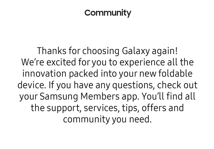 Thanks for choosing Galaxy again! We're excisted for you to experience all the innovation paced into your new foldable device. If you have any questions, check out your Samsung Member App. You'll find all the support, services, tips, offers, and community you need.