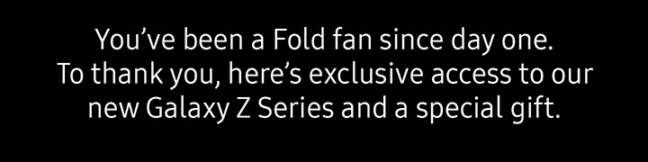 You've been a Fold fan since day one. To thank you, here's exclusive access to our new Galaxy Z Series and a special gift.
