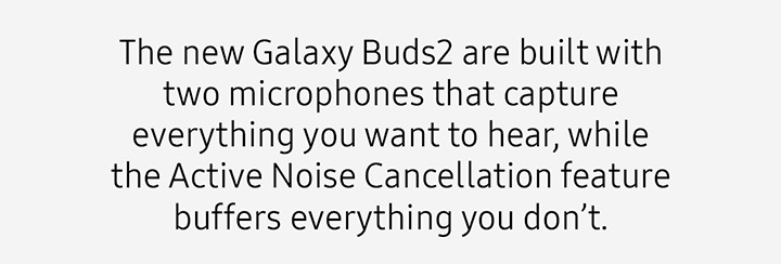 The new Galaxy Buds2 are built with two microphones that capture everything you want to hear, while the Active Noise Cancellation feature buffers everything you don’t.