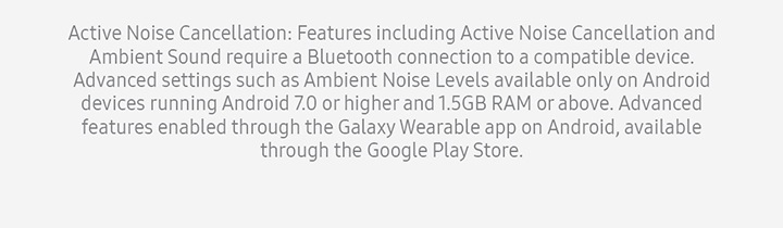 Active Noise Cancellation: Features including Active Noise Cancellation and Ambient Sound require a Bluetooth connection to a compatible device. Advanced settings such as Ambient Noise Levels available only on Android devices running Android 7.0 or higher and 1.5GB RAM or above. Advanced features enabled through the Galaxy Wearable app on Android, available through the Google Play Store.