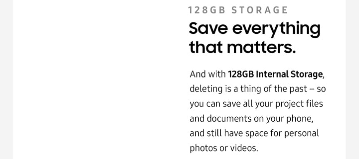 128gb storage Save everything that matters.And with 128GB Internal Storage, deleting is a thing of the past – so you can save all your project files and documents on your phone, and still have space for personal photos or videos.