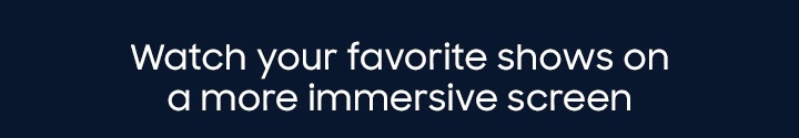 Watch your favorite shows on a more immersive screen
