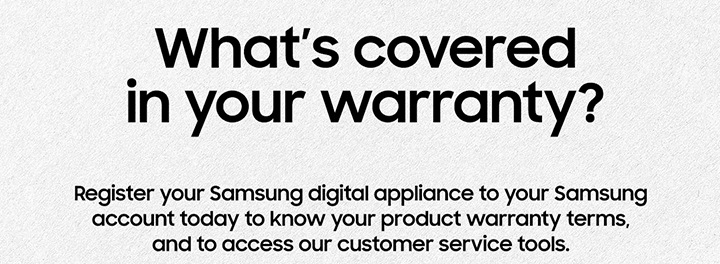 What's covered in your warranty? Register your Samsung digital appliance to your Samsung account today to know your product warranty terms, and to acess our customer service tools.