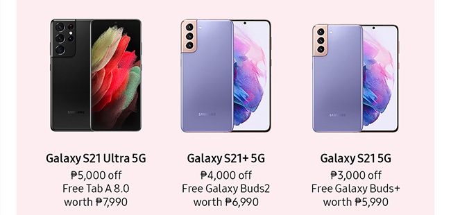 Galaxy S21 Ultra 5G  ₱5,000 off Free Tab A 8.0 worth ₱7,990 Galaxy S21+ 5G ₱4,000 off Free Galaxy Buds2 worth ₱6,990 Galaxy S21 5G ₱3,000 off Free Galaxy Buds+ worth ₱5,990