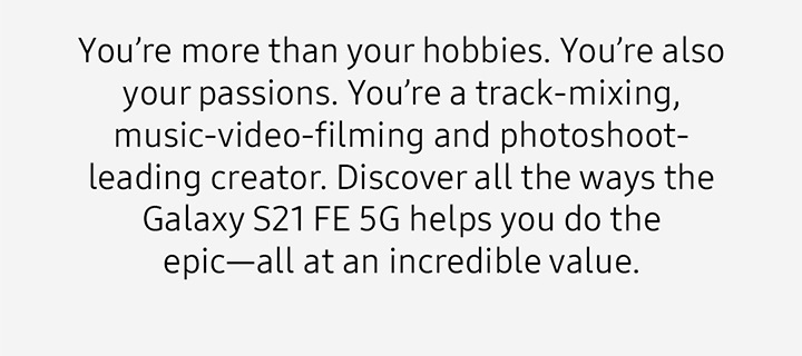 You’re more than your hobbies. You’re also your passions. You’re a track-mixing, music-video-filming and photoshoot-leading creator. Discover all the ways the Galaxy S21 FE 5G helps you do the epic—all at an incredible value.