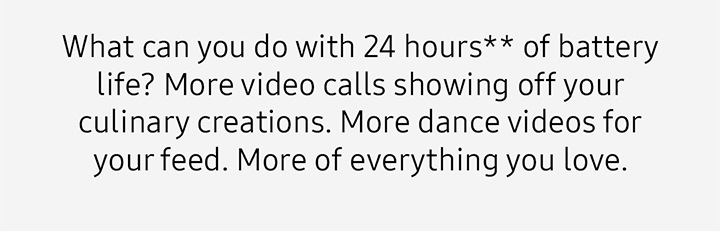 What can you do with 24 hours** of battery life? More video calls showing off your culinary creations. More dance videos for your feed. More of everything you love. 