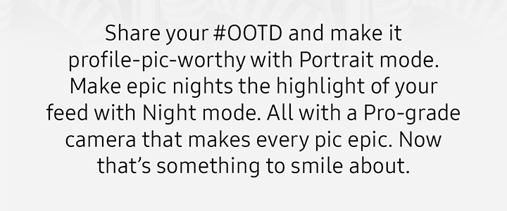 Share your #OOTD and make it profile-pic-worthy with Portrait mode. Make epic nights the highlight of your feed with Night mode. All with a Pro-grade camera that makes every pic epic. Now that’s something to smile about.