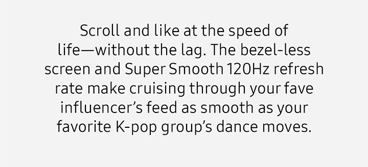 Scroll and like at the speed of life—without the lag. The bezel-less screen and Super Smooth 120Hz refresh rate make cruising through your fave influencer’s feed as smooth as your favorite K-pop group’s dance moves.