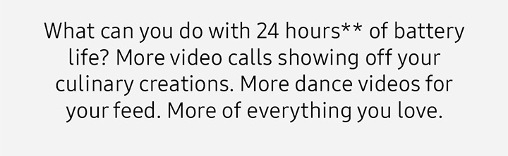 What can you do with 24 hours** of battery life? More video calls showing off your culinary creations. More dance videos for your feed. More of everything you love. 