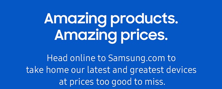 Amazing products. Amazing prices. Head online to Samsung.com to take home our latest and greatest devices at prices too good to miss.