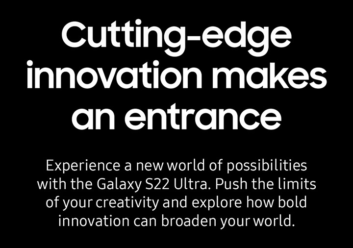 Cutting-edge innovation makes an entrance. Experience a new world of possibilities with the Galaxy S22 Ultra. Push the limits of your creativity and explore how bold innovation can broaden your world.