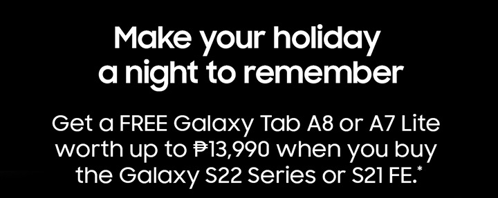 Make your holiday a night to remeber Get a FREE Galaxy Tab A8 or A7 Lite worth up to ₱13,990 when you buy the Galaxy S22 Series or S21 FE.
