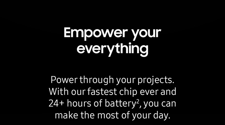 Empower your everything Power throught your projects. With our fastest chip ever and 24+ hours of battery 2, you can make the most of your day.