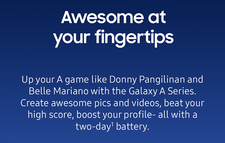 Awesome at your fingertips Up your A game like Donny Pangilinan and Belle Mariano with the Galaxy A Series. Create awesome pics and videos, beat your high score, boost your profile- all with a two-day1 battery.
							