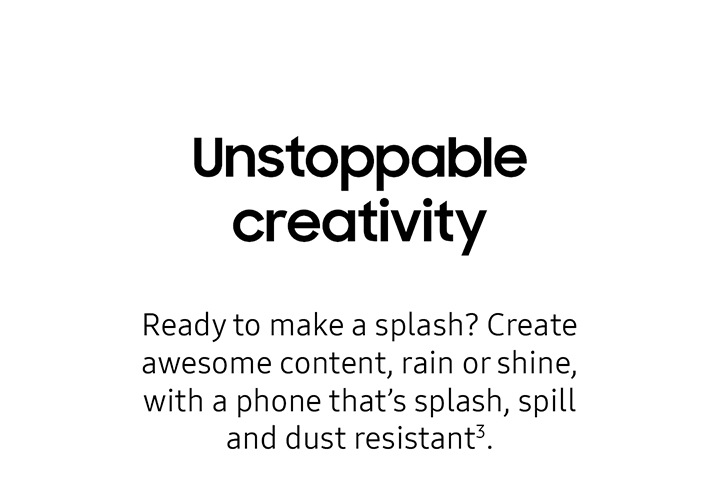Unstoppable creativity Ready to make a splash? Create awesome content, rain or shine, with a phone thats splash, spill and dust resistant3.