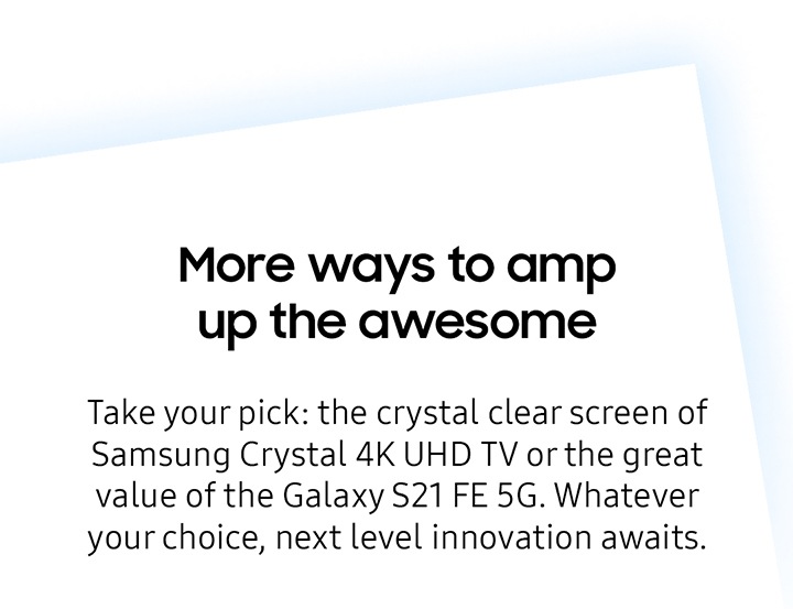 More ways to amp up to awesome Take your pick: the crystal clear screen of Samsung Crystal 4K UHD TV or the great value of the Galaxy S21 FE 5G. Whatever your choice, next level innovation awaits.