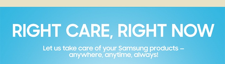 RIGHT CARE, RIGHT NOW Let us take care of your Sasmsung products- anywhere, anytime, always!