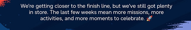 We're getting closer to the finish line, but we've still got plenty in store. The last few weeks mean more missions, more activities, and more moments to celebrate. 🚀