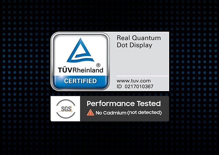 Real Colors, Real QLED. You deserve nothing less. Vibrant and accurate colors amplified by Samsung's Quantum Dot sheet without cadmium that delivers 100% color volume. TUVRheinland® CERTIFIED Real Quantum Dot Display www.tuv.com ID 0217010367 logo. SGS Performance Tested No Cadmium (not detected) logo.