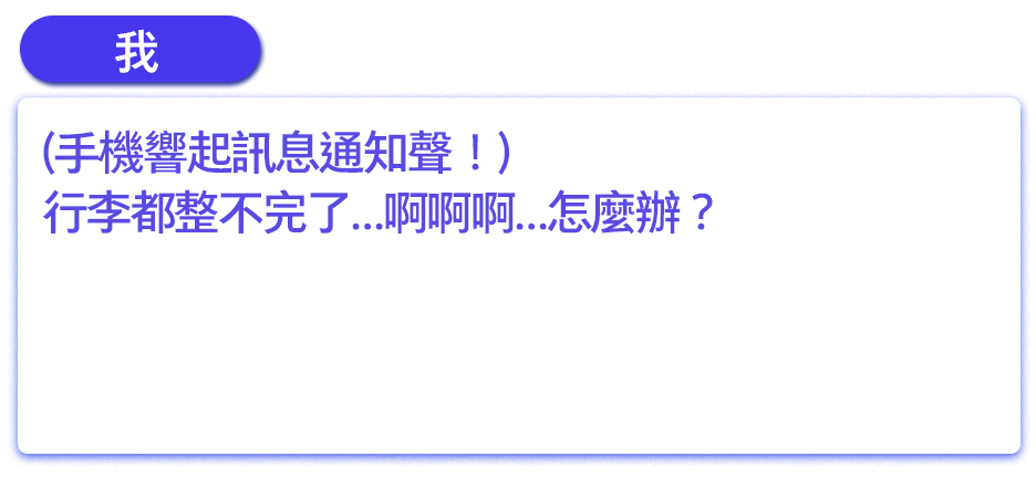 (手機響起訊息通知聲！)行李都整不完了…啊啊啊…怎麼辦？