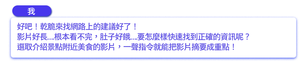 好吧！乾脆來找網路上的建議好了！影片好長….根本看不完，肚子好餓….要怎麼樣快速找到正確的資訊呢？選取介紹景點附近美食的影片，一聲指令就能把影片摘要成重點！