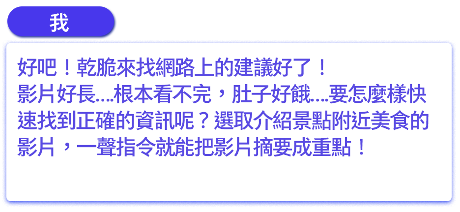 好吧！乾脆來找網路上的建議好了！影片好長….根本看不完，肚子好餓….要怎麼樣快速找到正確的資訊呢？選取介紹景點附近美食的影片，一聲指令就能把影片摘要成重點！