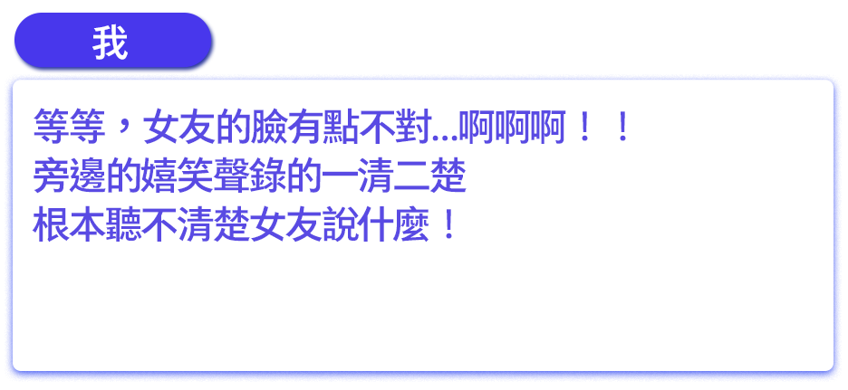 等等，女友的臉有點不對…啊啊啊！！旁邊的嬉笑聲錄的一清二楚，根本聽不清楚女友說什麼