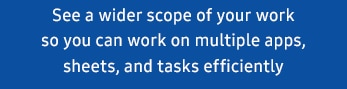 See a wider scope of your work so you can work on multiple apps, sheets, and tasks efficiently