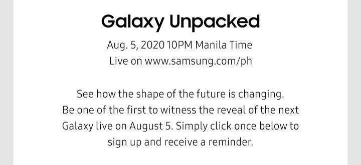 Galaxy Unpacked Aug. 5, 2020 10PM Manila Time Live on www.samsung.com/ph See how the shape of the future is changing. Be one of the first to witness the reveal of the next Galaxy live on August 5. Simply click once below to sign up and receive a reminder. 