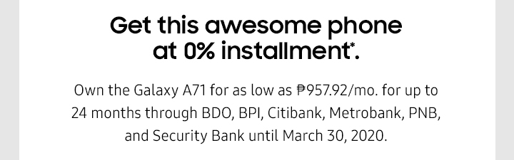Get this awesome phone at 0% installment*. Own the Galaxy A71 for as low as ₱957.92 for up to 24 months through BDO, BPI, Citibank, Metrobank, PNB, and Security Bank until March 30, 2020.
