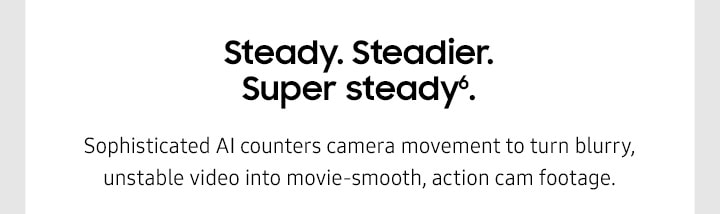 Steady. Steadier. Super steady6. Sophisticated AI counters camera movement to turn blurry, unstable video into movie-smooth, action cam footage. 