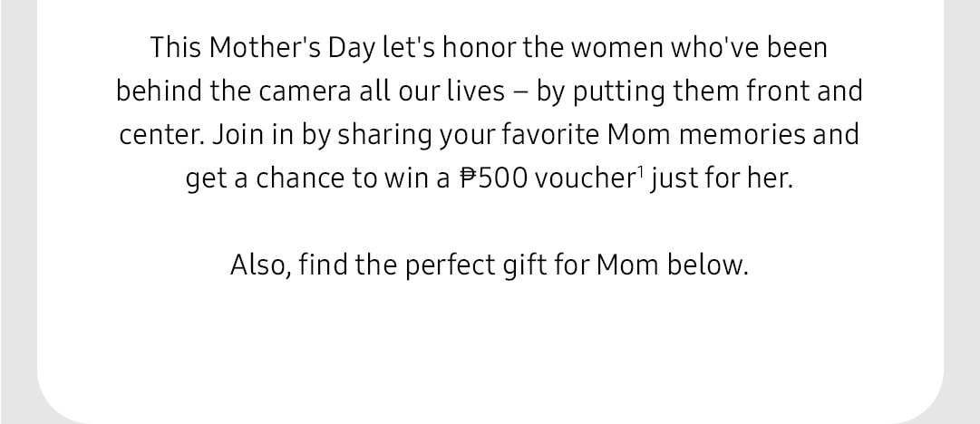 This Mother's Day let's honor the women who've been behind the camera all our lives – by putting them front and center. Join in by sharing your favorite Mom memories and get a chance to win a ₱500 voucher1 just for her. Also, find the perfect gift for Mom below.
