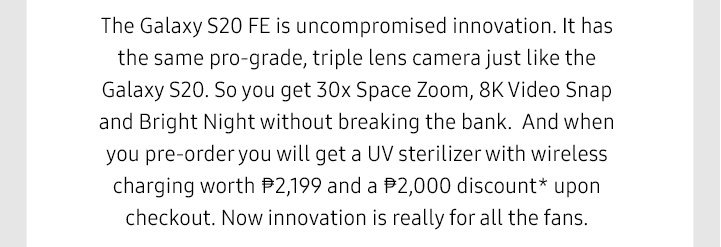 The Galaxy S20 FE is uncompromised innovation. It has the same pro-grade, triple lens camera just like the Galaxy S20. So you get 30x Space Zoom, 8K Video Snap and Bright Night without breaking the bank.