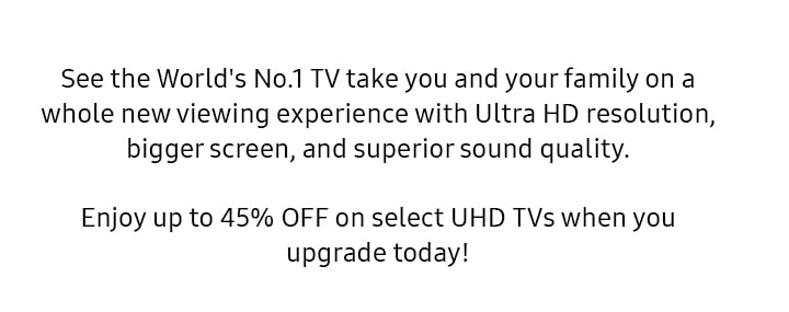See the World's No.1 TV take you and your family on a whole new viewing experience with Ultra HD resolution, bigger screen, and superior sound quality. Enjoy up to 45% OFF on select UHD TVs when you upgrade today!