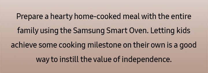 Prepare a hearty home-cooked meal with the entire family using the Samsung Smart Oven. Letting kids achieve some cooking milestone on their own is a good way to instill the value of independence.