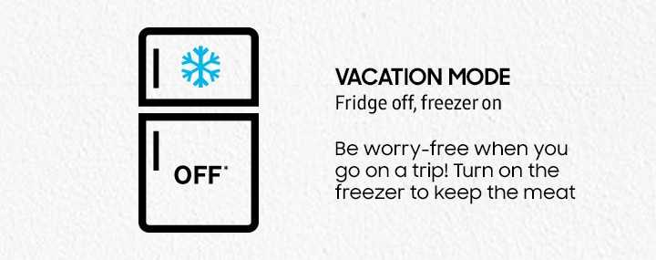 VACATION MODE Fridge off, freezer on Be worry-free when you go on a trip! Turn on the freezer to keep the meat and other goods frozen.
