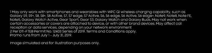 1 May only work with smartphones and wearables with WPC Qi wireless charging capability, such as Galaxy S9, S9+, S8, S8+, S8 Active, S7, S7 edge, S7 Active, S6, S6 edge, S6 Active, S6 edge+, Note9, Note8, Note FE, Note5, Galaxy Watch Active, Gear Sport, Gear S3, Galaxy Watch and Galaxy Buds. May not work when certain accessories or covers are attached to device, or with other brand devices. May affect call reception or data services, depending on your network environment 2 Additional token is for straight payments. Image simulated and for illustration purposes only. Per DTI-FTEB Permit No. 12403 Series of 2019. Terms and Conditions apply. Promo runs from July 1 - July 31, 2019