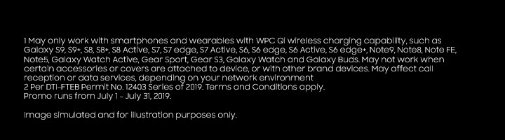 1 May only work with smartphones and wearables with WPC Qi wireless charging capability, such as Galaxy S9, S9+, S8, S8+, S8 Active, S7, S7 edge, S7 Active, S6, S6 edge, S6 Active, S6 edge+, Note9, Note8, Note FE, Note5, Galaxy Watch Active, Gear Sport, Gear S3, Galaxy Watch and Galaxy Buds. May not work when certain accessories or covers are attached to device, or with other brand devices. May affect call reception or data services, depending on your network environment 2 Additional token is for straight payments. Image simulated and for illustration purposes only. Per DTI_FTEB Permit No. 12403 Series of 2019. Terms and Conditions apply. Promo runs from July 1 - July 31, 2019