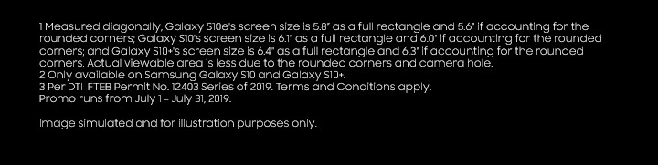 1 Measured diagonally, Galaxy S10e's screen size is 5.8” as a full rectangle and 5.6 if accounting for the rounded corners; Galaxy S10's screen size is 6.1 as a full rectangle and 6.0 if accounting for the rounded corners; and Galaxy S10+s screen size is 6.4 as a full rectangle and 6.3 if accounting for the rounded corners. Actual viewable area is less due to the rounded corners and camera hole. 2 Only available on Samsung Galaxy S10 and Galaxy S10+.Image simulated and for illustration purposes only. Per DTI-FTEB Permit No. 12403 Series of 2019. Terms and Conditions apply. Promo runs from July 1 - July 31, 2019