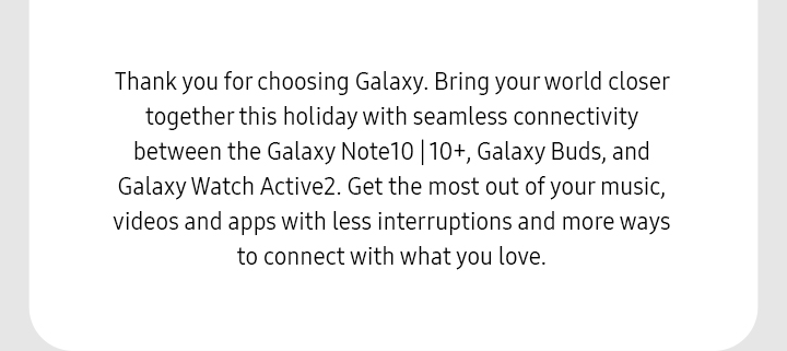 Thank you for choosing Galaxy. Bring your world closer together this holiday with seamless connectivity between the Galaxy Note10 | 10+, Galaxy Buds, and Galaxy Watch Active2. Get the most out of your music, videos and apps with less interruptions and more ways to connect with what you love. 
