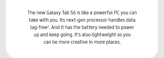The new Galaxy Tab S6 is like a powerful PC you can take with you. Its next-gen processor handles data lag-free2. And it has the battery needed to power up and keep going. It’s also lightweight so you can be more creative in more places.