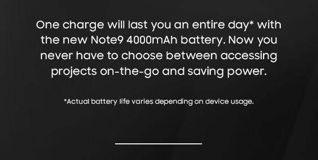 One charge will last you an entire day* with the new Note9 4000mAh battery. Now you never have to choose between accessing projects on-the-go and saving power. *Actual battery life varies depending on device usage.