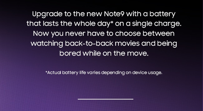 Upgrade to the new Note9 with a battery that lasts the whole day* on a single charge. Now you never have to choose between watching back-to-back movies and being bored while on the move. *Actual battery life varies depending on device usage.