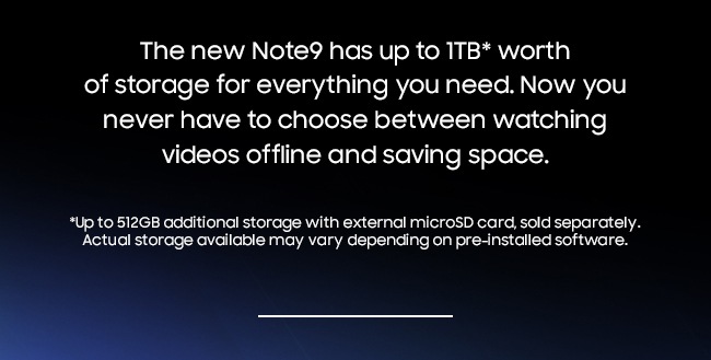The new Note9 has up to 1TB* worth of storage for everything you need. Now you never have to choose between watching videos offline and saving space. *512GB of additional storage with external microSD card