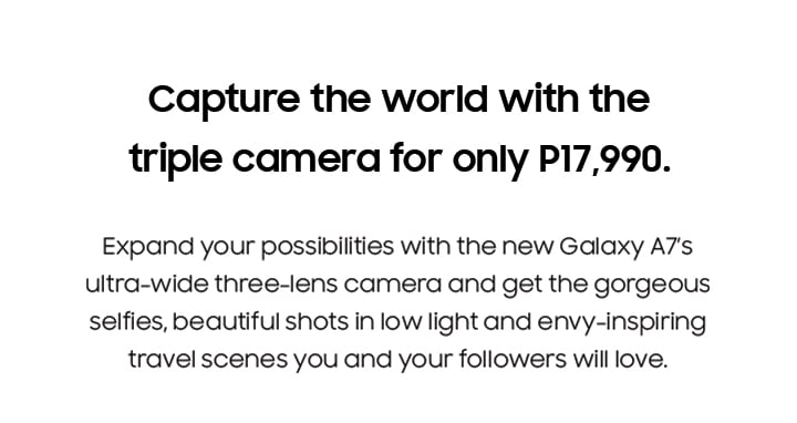 Capture the world with the triple camera for only P17,990. Expand your possibilities with the new Galaxy A7’s ultra-wide three-lens camera and get the gorgeous selfies, beautiful shots in low light and envy-inspiring travel scenes you and your followers will love.