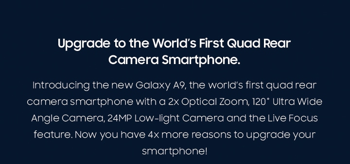 Introducing the new Galaxy A9, the world’s first quad rear camera smartphone with a 2x Optical Zoom, 120˚ Ultra Wide Angle Camera, 24MP Low-light Camera and the Live Focus feature. Now you have 4x more reasons to upgrade your smartphone!