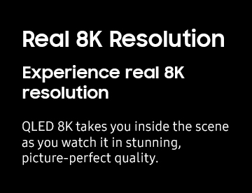 Real 8K Resolution Experience real 8K resolution QLED 8K takes you inside the scene as you watch it in stunning, picture-perfect quality.