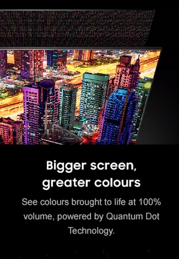 Bigger screen, greater colours See colour brought to life a 100% volume, powered by Quantum Dot Technology.