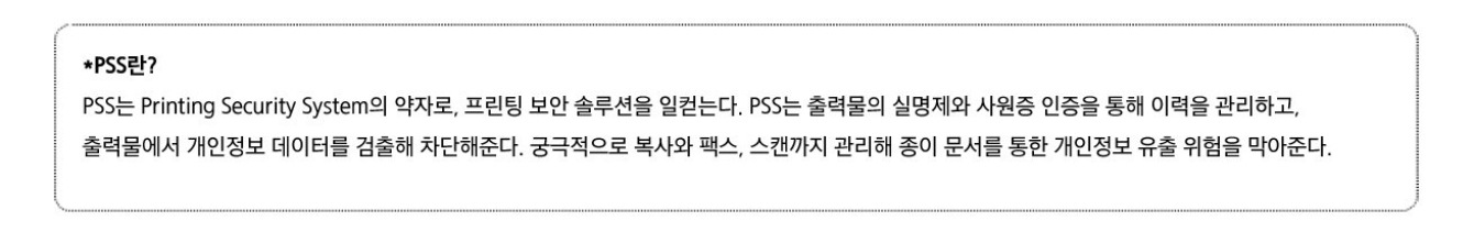 PSS란? PSS는 Printing Security System의 약자로, 프린팅 보안 솔루션을 일컫는다. PSS는 출력물의 실명제와 사원증 인증을 통해 이력을 관리하고, 출력물에서 개인정보 데이터를 검출해 차단해준다. 궁극적으로 복사와 팩스, 스캔까지 관리해 종이 문서를 통한 개인정보 유출 위험을 막아준다.