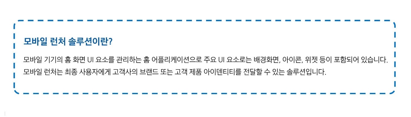 모바일 런처 솔루션이란? 모바일 기기의 홈 화면 UI 요소를 관리하는 홈 어플리케이션으로 주요 UI 요소로는 배경화면, 아이콘, 위젯 등이 포함되어 있습니다. 모바일 런처는 최종 사용자에게 고객사의 브랜드 또는 고객 제품 아이덴티티를 전달할 수 있는 솔루션입니다.